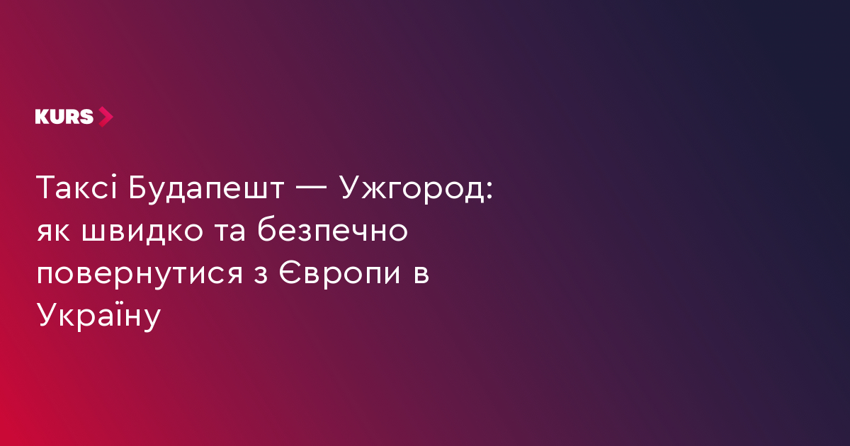 Таксі Будапешт — Ужгород: як швидко та безпечно повернутися з Європи в Україну