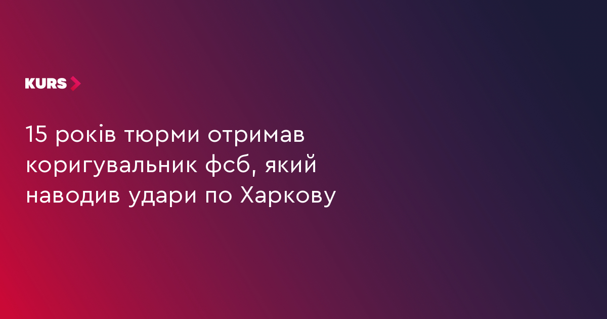 15 років тюрми отримав коригувальник фсб, який наводив удари по Харкову