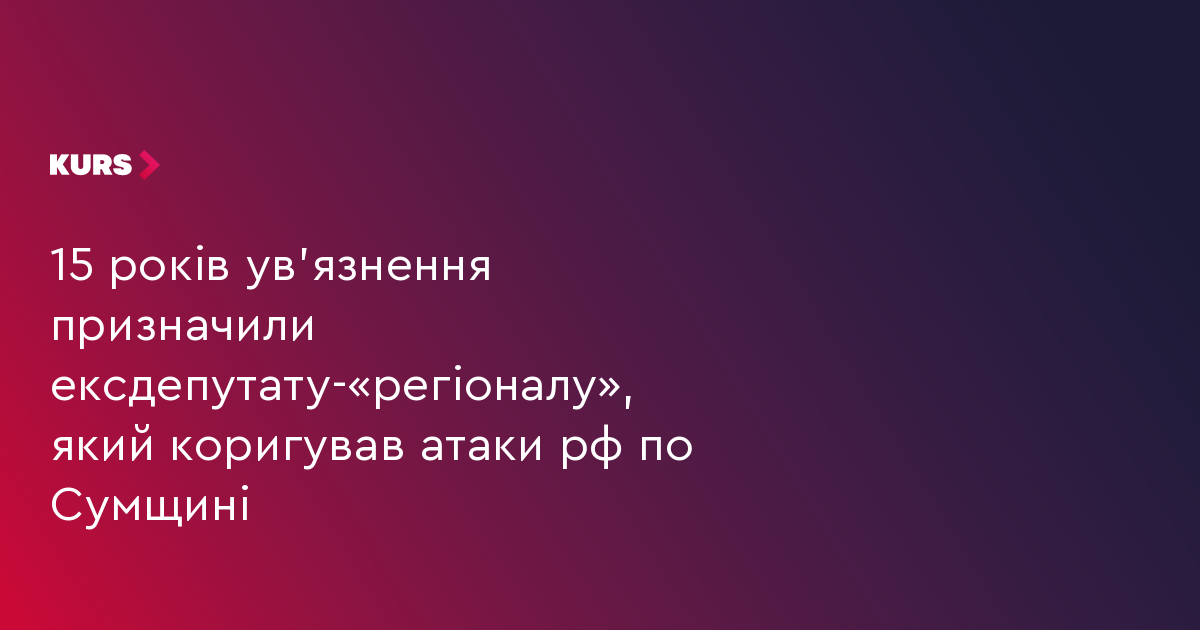15 років ув'язнення призначили ексдепутату-«регіоналу», який коригував атаки рф по Сумщині