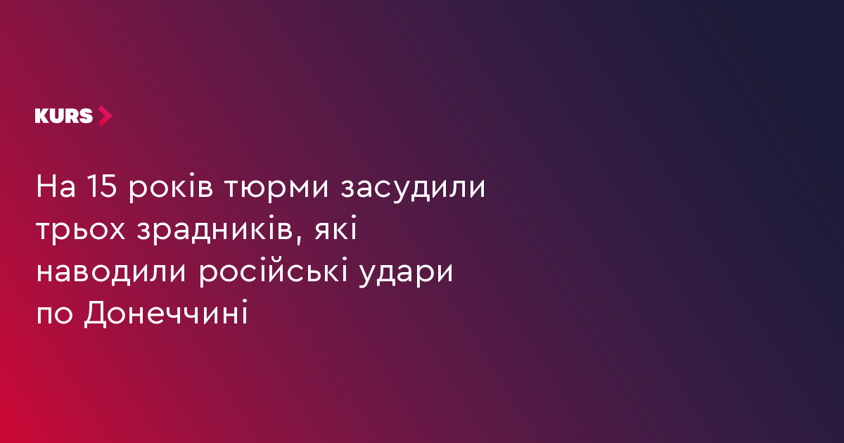 На 15 років тюрми засудили трьох зрадників, які наводили російські удари по Донеччині